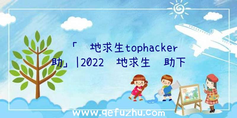 「绝地求生tophacker辅助」|2022绝地求生辅助下载